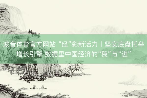 波音体育官方网站 “经”彩新活力丨坚实底盘托举增长引擎 数据里中国经济的“稳”与“进”