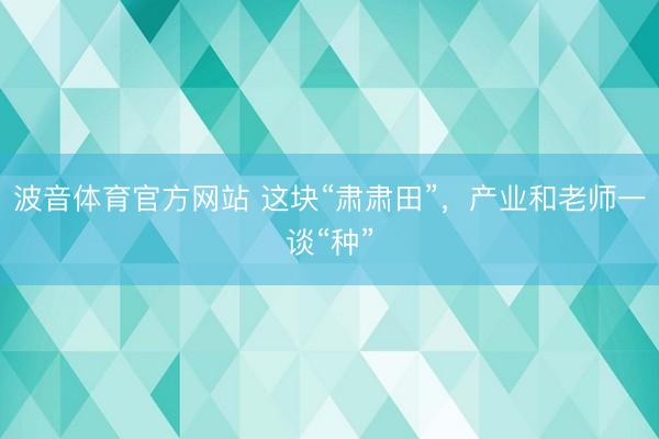 波音体育官方网站 这块“肃肃田”，产业和老师一谈“种”