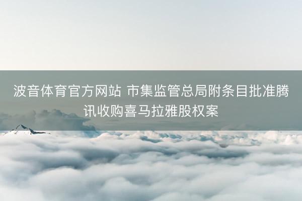 波音体育官方网站 市集监管总局附条目批准腾讯收购喜马拉雅股权案