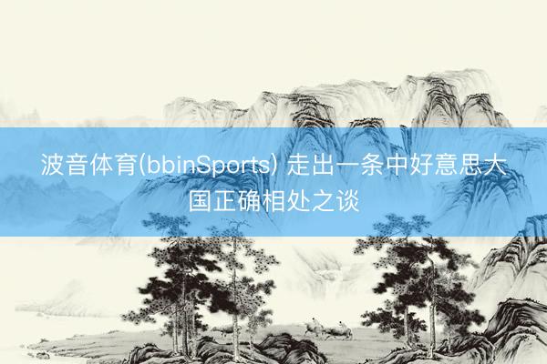 波音体育(bbinSports) 走出一条中好意思大国正确相处之谈
