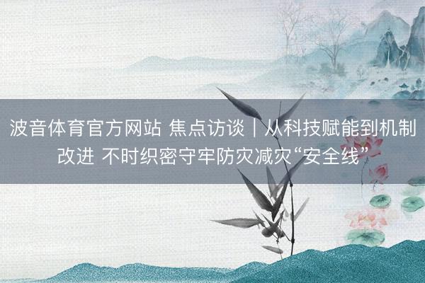 波音体育官方网站 焦点访谈｜从科技赋能到机制改进 不时织密守牢防灾减灾“安全线”