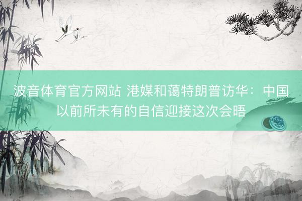 波音体育官方网站 港媒和蔼特朗普访华：中国以前所未有的自信迎接这次会晤