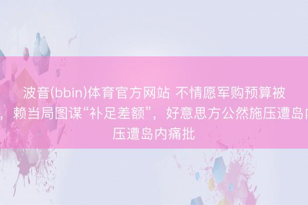 波音(bbin)体育官方网站 不情愿军购预算被打6折，赖当局图谋“补足差额”，好意思方公然施压遭岛内痛批