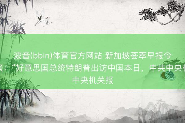波音(bbin)体育官方网站 新加坡荟萃早报今天报谈：“好意思国总统特朗普出访中国本日，中共中央机关报