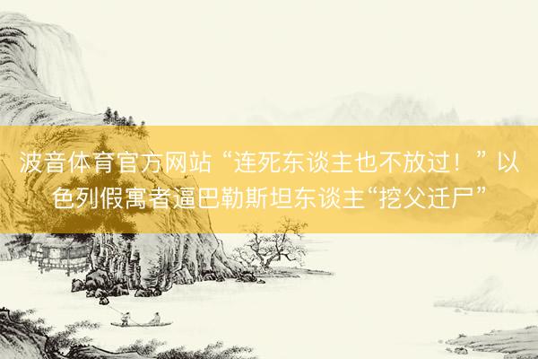波音体育官方网站 “连死东谈主也不放过！” 以色列假寓者逼巴勒斯坦东谈主“挖父迁尸”