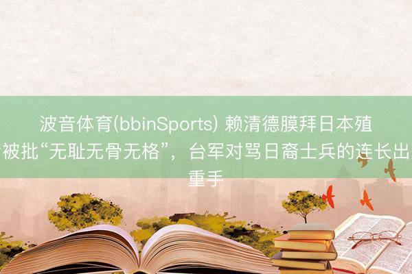波音体育(bbinSports) 赖清德膜拜日本殖民者被批“无耻无骨无格”，台军对骂日裔士兵的连长出重手
