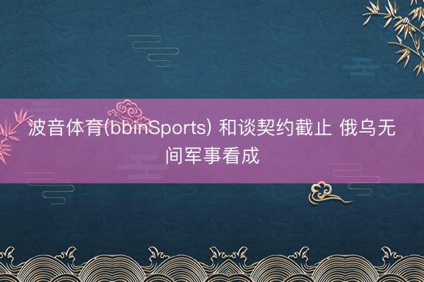 波音体育(bbinSports) 和谈契约截止 俄乌无间军事看成