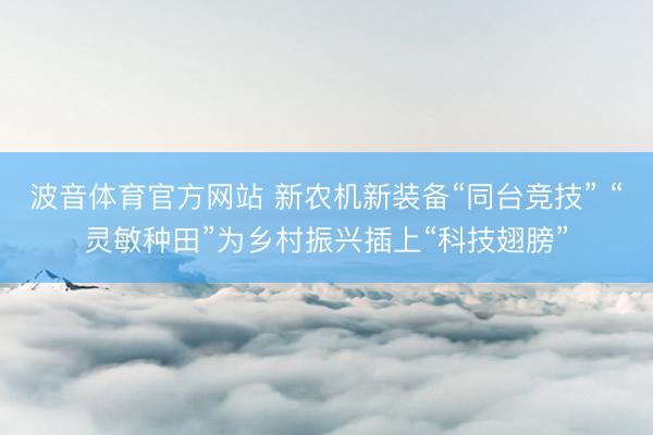 波音体育官方网站 新农机新装备“同台竞技” “灵敏种田”为乡村振兴插上“科技翅膀”