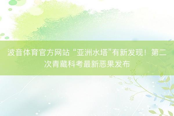 波音体育官方网站 “亚洲水塔”有新发现！第二次青藏科考最新恶果发布