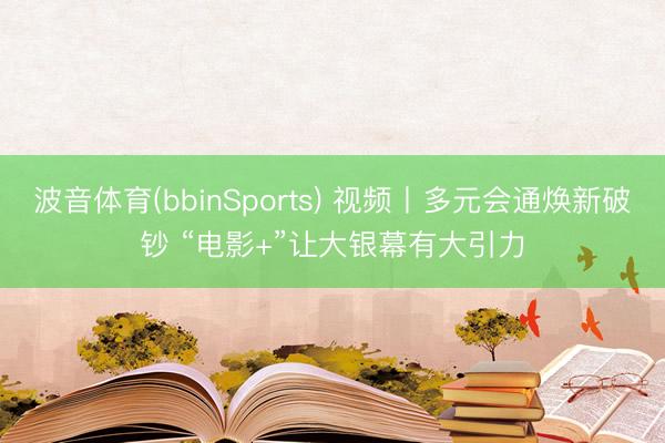 波音体育(bbinSports) 视频丨多元会通焕新破钞 “电影+”让大银幕有大引力