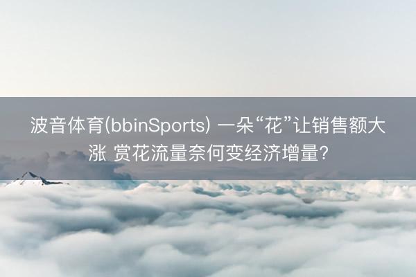 波音体育(bbinSports) 一朵“花”让销售额大涨 赏花流量奈何变经济增量?