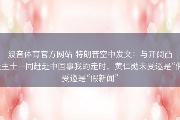 波音体育官方网站 特朗普空中发文：与开阔凸起东谈主士一同赶赴中国事我的走时，黄仁勋未受邀是“假新闻”