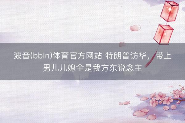 波音(bbin)体育官方网站 特朗普访华，带上男儿儿媳全是我方东说念主