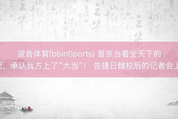 波音体育(bbinSports) 普京当着全天下的面，承认我方上了“大当”！ 告捷日雠校后的记者会上，