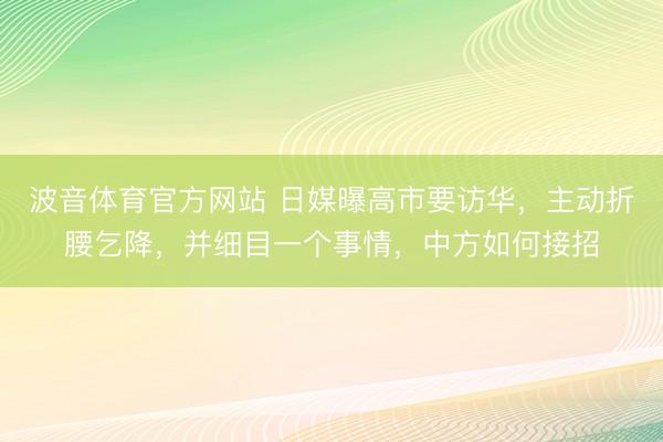 波音体育官方网站 日媒曝高市要访华，主动折腰乞降，并细目一个事情，中方如何接招
