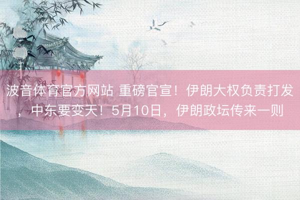 波音体育官方网站 重磅官宣！伊朗大权负责打发，中东要变天！5月10日，伊朗政坛传来一则