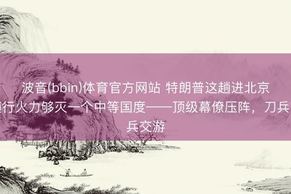 波音(bbin)体育官方网站 特朗普这趟进北京，随行火力够灭一个中等国度——顶级幕僚压阵，刀兵交游
