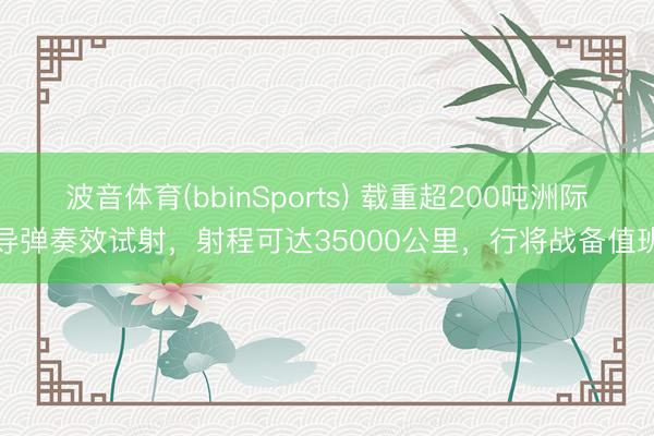 波音体育(bbinSports) 载重超200吨洲际导弹奏效试射，射程可达35000公里，行将战备值班
