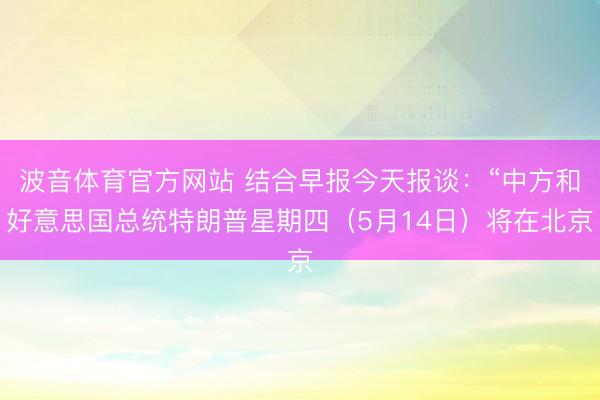 波音体育官方网站 结合早报今天报谈：“中方和好意思国总统特朗普星期四（5月14日）将在北京