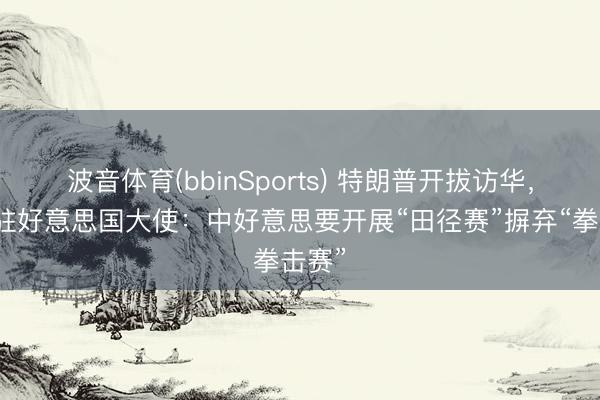 波音体育(bbinSports) 特朗普开拔访华，中国驻好意思国大使：中好意思要开展“田径赛”摒弃“拳击赛”