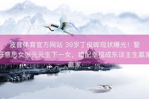 波音体育官方网站 39岁丁俊晖现状曝光！娶好意思女张元元生下一女，婚配幸福成东谈主生赢家