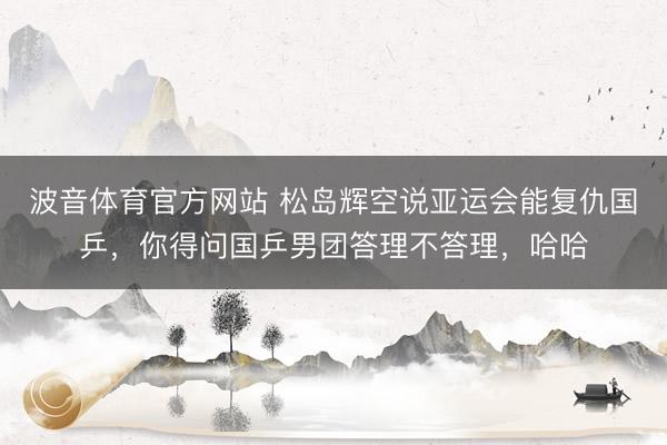 波音体育官方网站 松岛辉空说亚运会能复仇国乒，你得问国乒男团答理不答理，哈哈