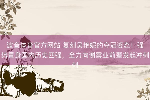 波音体育官方网站 复刻吴艳妮的夺冠姿态！强势置身国内历史四强，全力向谢震业前辈发起冲刺