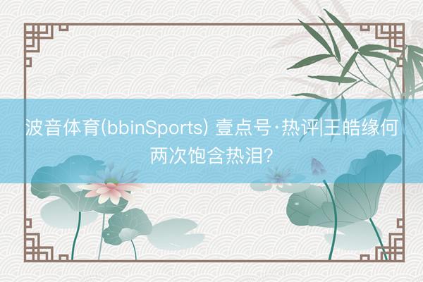 波音体育(bbinSports) 壹点号·热评|王皓缘何两次饱含热泪？