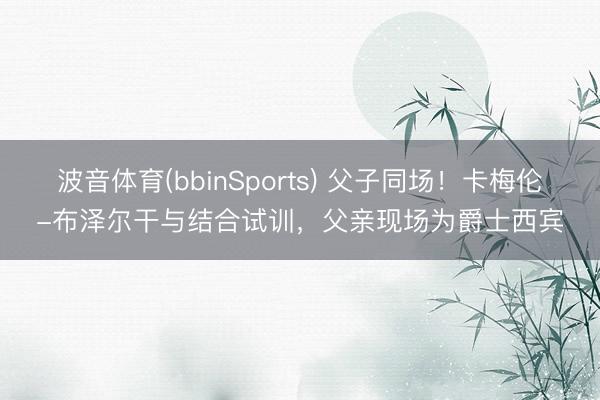 波音体育(bbinSports) 父子同场！卡梅伦-布泽尔干与结合试训，父亲现场为爵士西宾