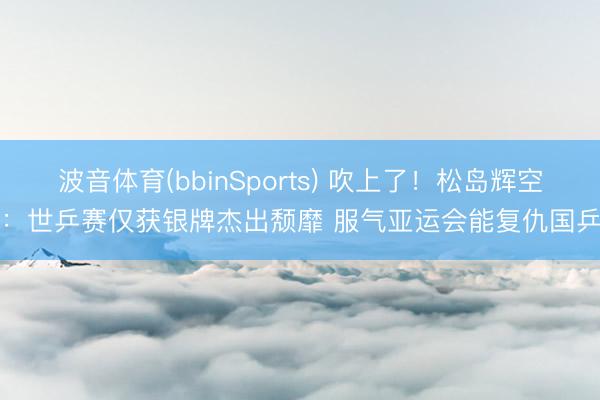 波音体育(bbinSports) 吹上了！松岛辉空：世乒赛仅获银牌杰出颓靡 服气亚运会能复仇国乒