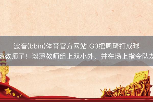 波音(bbin)体育官方网站 G3把周琦打成球场教师了！淡薄教师组上双小外，并在场上指令队友