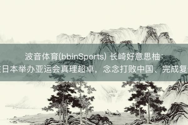 波音体育(bbinSports) 长崎好意思柚：在日本举办亚运会真理超卓，念念打败中国、完成复仇