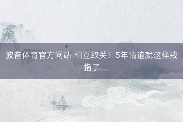 波音体育官方网站 相互取关！5年情谊就这样戒指了