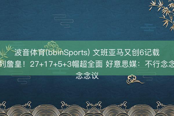 波音体育(bbinSports) 文班亚马又创6记载并列詹皇！27+17+5+3帽超全面 好意思媒：不行念念议