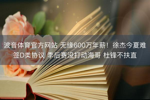 波音体育官方网站 无缘600万年薪！徐杰今夏难签D类协议 季后赛没打动海哥 杜锋不扶直