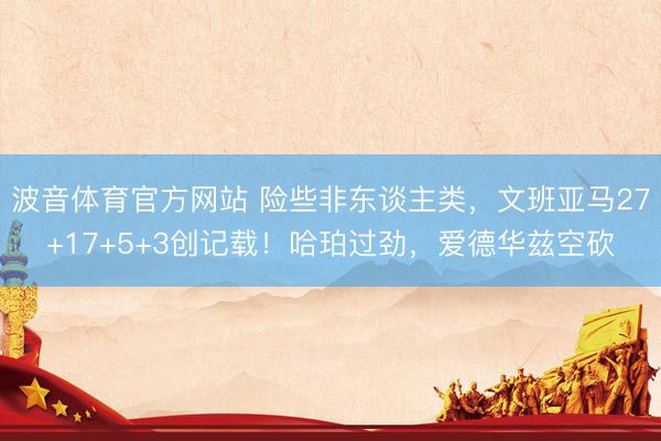 波音体育官方网站 险些非东谈主类，文班亚马27+17+5+3创记载！哈珀过劲，爱德华兹空砍