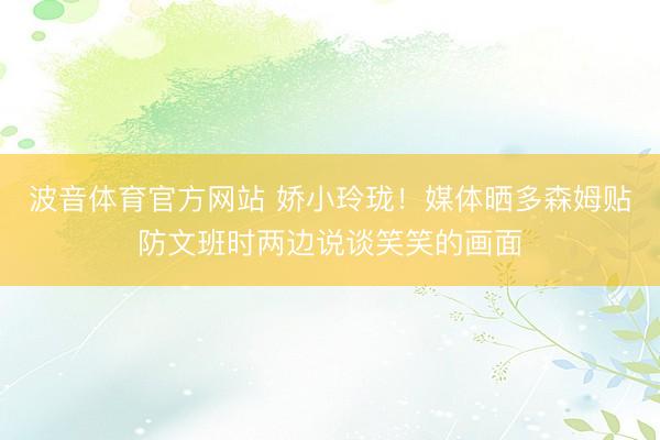 波音体育官方网站 娇小玲珑！媒体晒多森姆贴防文班时两边说谈笑笑的画面