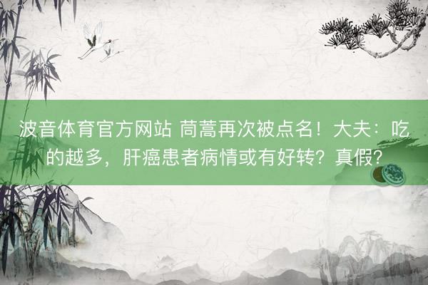 波音体育官方网站 茼蒿再次被点名！大夫：吃的越多，肝癌患者病情或有好转？真假？
