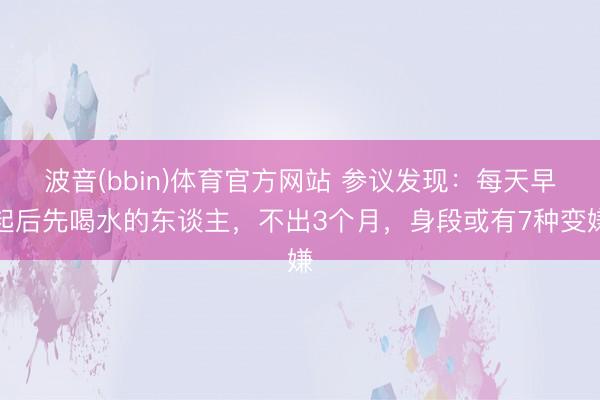 波音(bbin)体育官方网站 参议发现：每天早起后先喝水的东谈主，不出3个月，身段或有7种变嫌