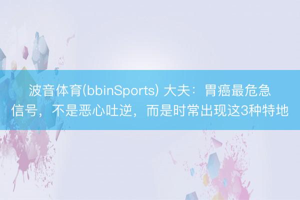 波音体育(bbinSports) 大夫：胃癌最危急信号，不是恶心吐逆，而是时常出现这3种特地