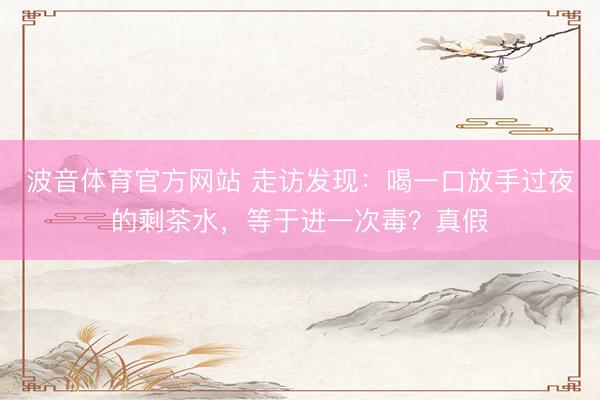 波音体育官方网站 走访发现：喝一口放手过夜的剩茶水，等于进一次毒？真假