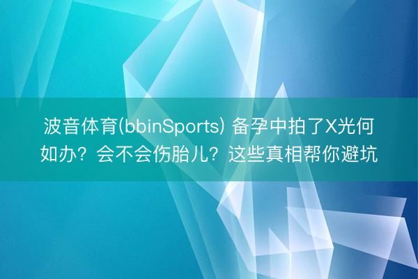 波音体育(bbinSports) 备孕中拍了X光何如办？会不会伤胎儿？这些真相帮你避坑
