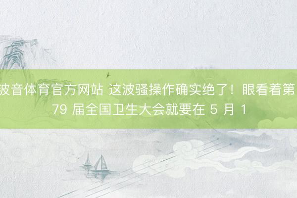 波音体育官方网站 这波骚操作确实绝了！眼看着第 79 届全国卫生大会就要在 5 月 1