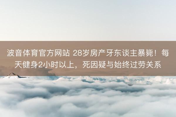 波音体育官方网站 28岁房产牙东谈主暴毙！每天健身2小时以上，死因疑与始终过劳关系