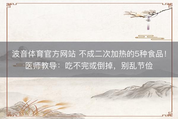 波音体育官方网站 不成二次加热的5种食品！医师教导：吃不完或倒掉，别乱节俭