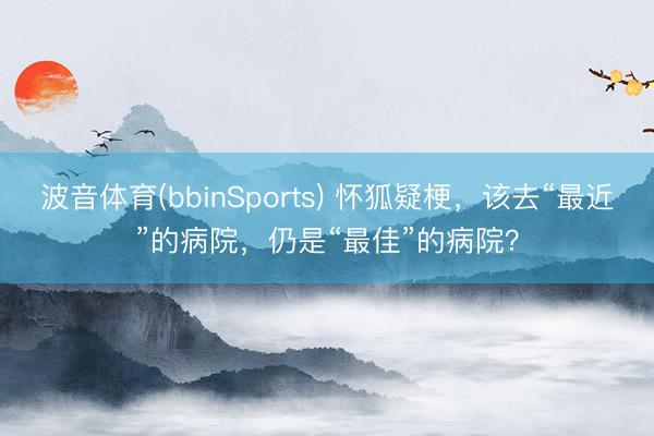 波音体育(bbinSports) 怀狐疑梗，该去“最近”的病院，仍是“最佳”的病院？