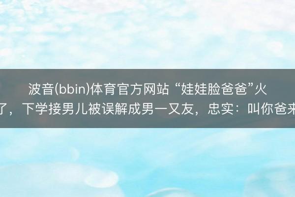 波音(bbin)体育官方网站 “娃娃脸爸爸”火了，下学接男儿被误解成男一又友，忠实：叫你爸来