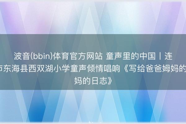 波音(bbin)体育官方网站 童声里的中国丨连云港市东海县西双湖小学童声倾情唱响《写给爸爸姆妈的日志》