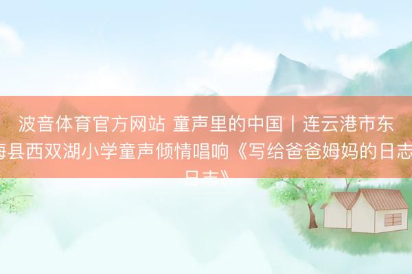 波音体育官方网站 童声里的中国丨连云港市东海县西双湖小学童声倾情唱响《写给爸爸姆妈的日志》