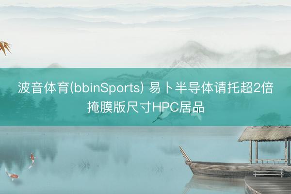 波音体育(bbinSports) 易卜半导体请托超2倍掩膜版尺寸HPC居品